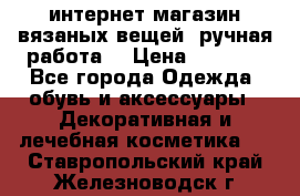 интернет-магазин вязаных вещей, ручная работа! › Цена ­ 1 700 - Все города Одежда, обувь и аксессуары » Декоративная и лечебная косметика   . Ставропольский край,Железноводск г.